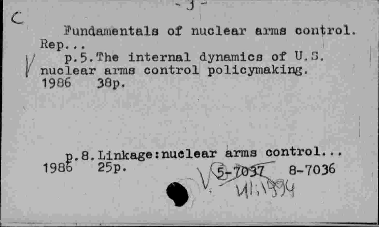 ﻿- J -
Fundamentals of nuclear arms control. Rep...
p.5.'rhe internal dynamics of U.S. nuclear arms control policymaking. 1906	33p.
I
p. 8. Linkage:nuclear arms control...
1986	25p.	8-7036
V' v|i?^